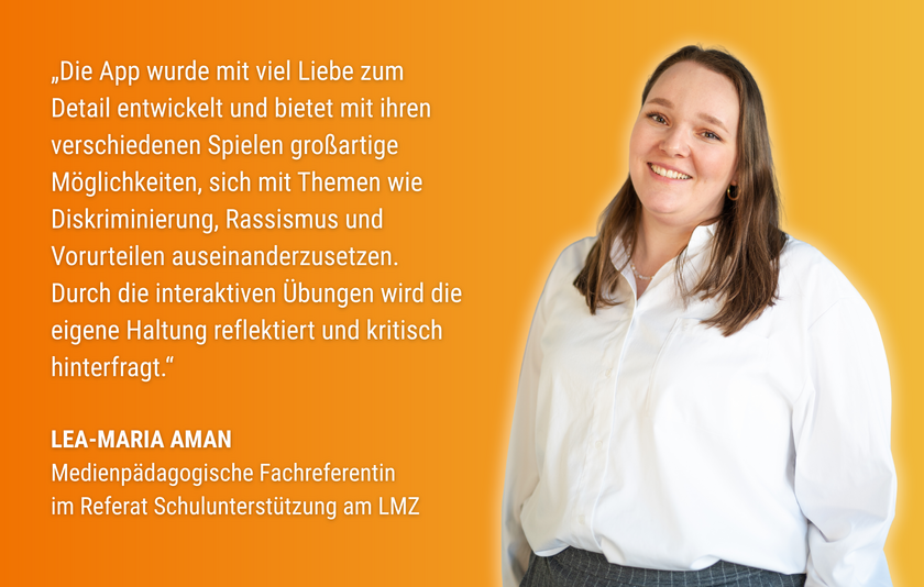 Zitat von Lea-Maria Aman, Medienpädagogischer Fachreferentin im Referat Schulunterstützung am LMZ:"Die App wurde mit viel Liebe zum Detail entwickelt und bietet mit ihren verschiedenen Spielen großartige Möglichkeiten, sich mit Themen wie Diskriminierung, Rassismus und Vorurteilen auseinanderzusetzen. Durch die interaktiven Übungen wird die eigene Haltung reflektiert und kritisch hinterfragt." Daneben ist ein Foto einer jungen, braunhaarigen Frau in weißer Bluse auf orangem Hintergrund zu sehen. 