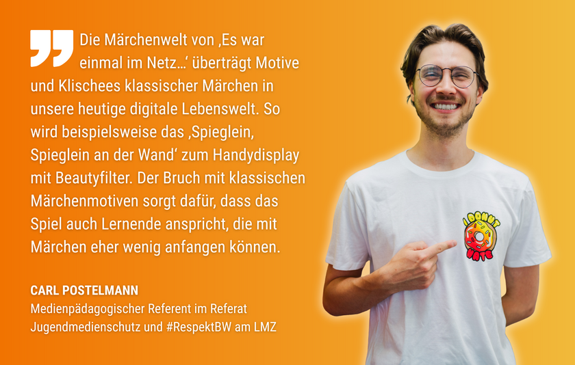 Zitat Carl Postelmann Die Grafik zeigt ein Zitat von Carl Postelmann, medienpädagogischer Referent im Referat Jugendmedienschutz und #RespektBW am LMZ: „Die Märchenwelt von „Es war einmal im Netz…“ überträgt Motive und Klischees klassischer Märchen in unsere heutige digitale Lebenswelt. So wird beispielsweise das ‚Spieglein, Spieglein an der Wand‘ zum Handydisplay mit Beautyfilter. Der Bruch mit klassischen Märchenmotiven sorgt dafür, dass das Spiel auch Lernende anspricht, die mit Märchen sonst eher wenig anfangen können.