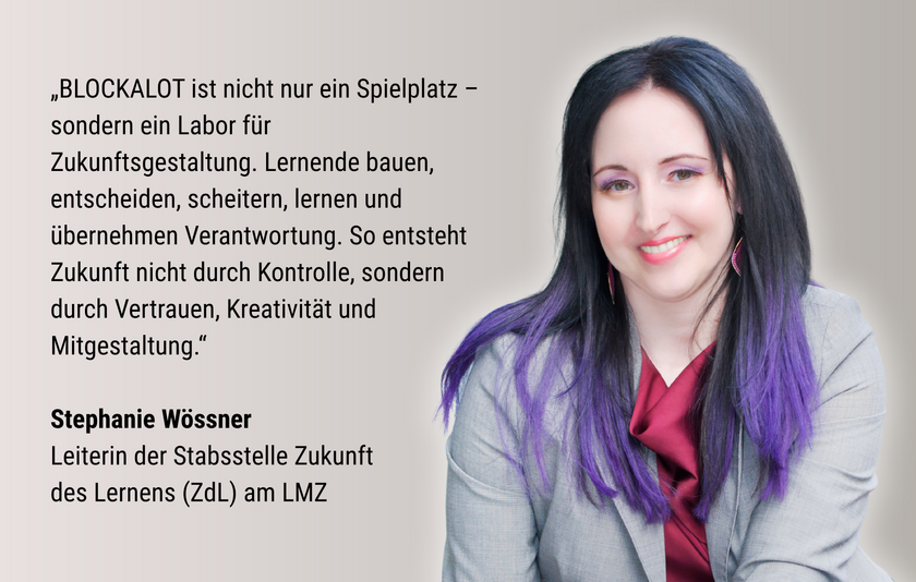 Das Foto zeigt Stephanie Wössner, die Leiterin der Stabsstelle Zukunft des Lernens am LMZ, eine Frau in hellgrauem Blazer mit langen schwarzen Haaren mit lila Spitzen. Ihr Zitat lautet: „BLOCKALOT ist nicht nur ein Spielplatz – sondern ein Labor für Zukunftsgestaltung. Lernende bauen, entscheiden, scheitern, lernen und übernehmen Verantwortung. So entsteht Zukunft nicht durch Kontrolle, sondern durch Vertrauen, Kreativität und Mitgestaltung.”